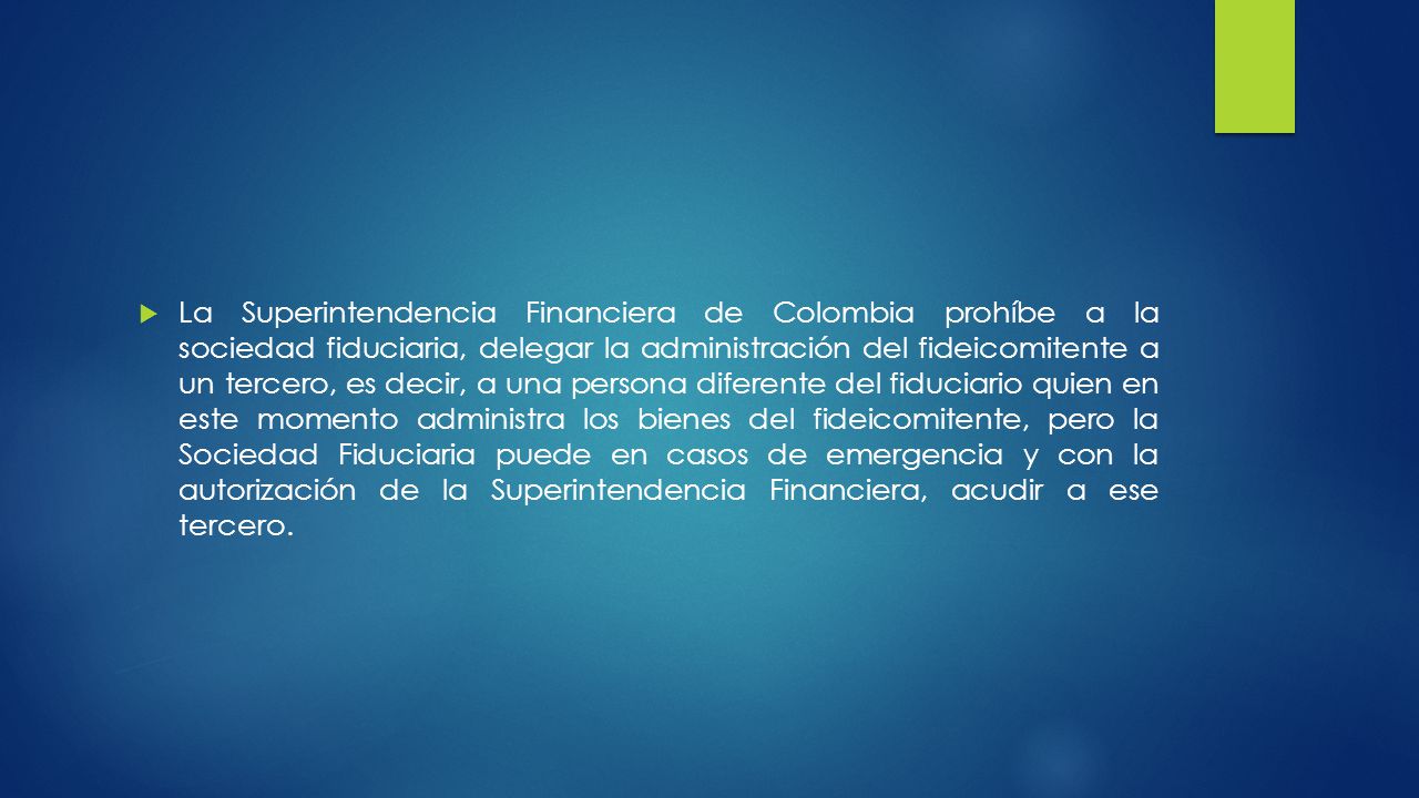 La Superintendencia Financiera de Colombia prohíbe a la sociedad fiduciaria, delegar la administración del fideicomitente a un tercero, es decir, a una persona diferente del fiduciario quien en este momento administra los bienes del fideicomitente, pero la Sociedad Fiduciaria puede en casos de emergencia y con la autorización de la Superintendencia Financiera, acudir a ese tercero.
