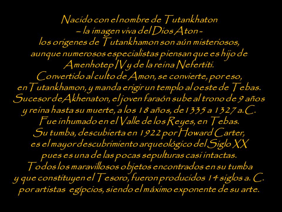 Nacido con el nombre de Tutankhaton – la imagen viva del Dios Aton - los origenes de Tutankhamon son aún misteriosos, aunque numerosos especialistas piensan que es hijo de Amenhotep IV y de la reina Nefertiti. Convertido al culto de Amon, se convierte, por eso, enTutankhamon, y manda erigir un templo al oeste de Tebas. Sucesor deAkhenaton, el joven faraón sube al trono de 9 años y reina hasta su muerte, a los 18 años, de1335 a 1327 a.C.
