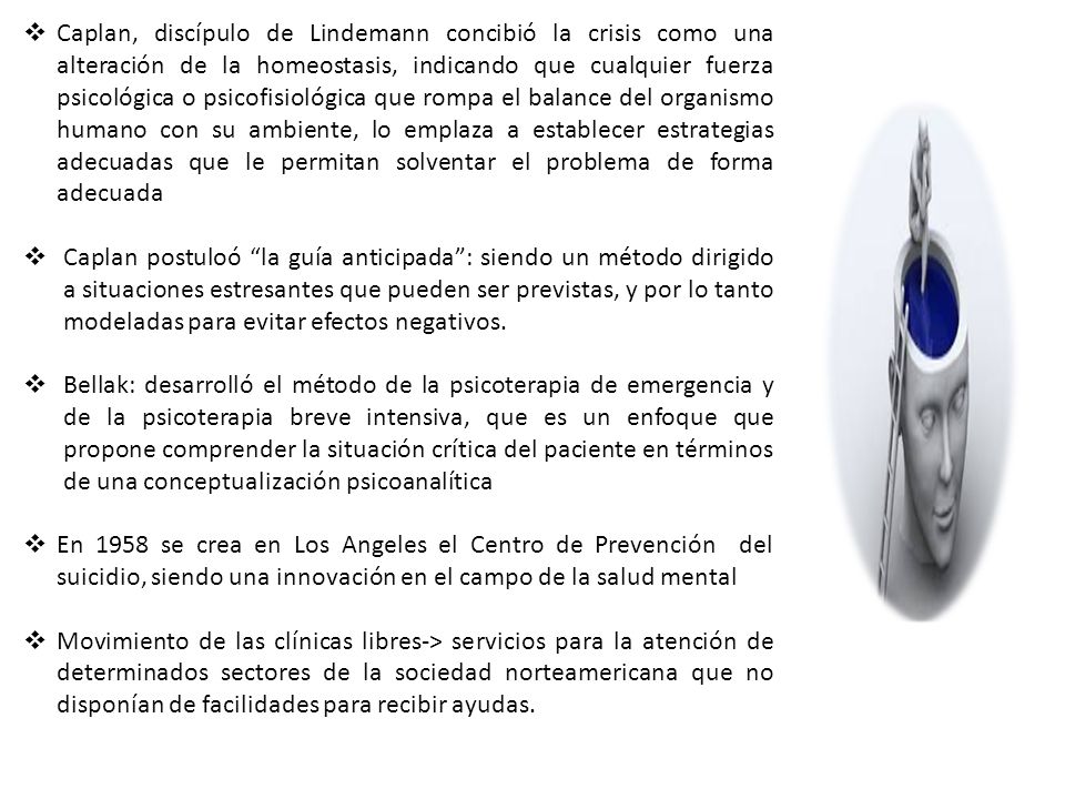 Caplan, discípulo de Lindemann concibió la crisis como una alteración de la homeostasis, indicando que cualquier fuerza psicológica o psicofisiológica que rompa el balance del organismo humano con su ambiente, lo emplaza a establecer estrategias adecuadas que le permitan solventar el problema de forma adecuada