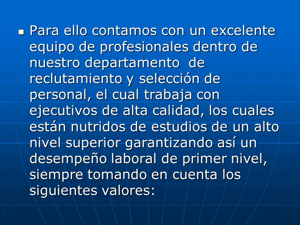 Para ello contamos con un excelente equipo de profesionales dentro de nuestro departamento de reclutamiento y selección de personal, el cual trabaja con ejecutivos de alta calidad, los cuales están nutridos de estudios de un alto nivel superior garantizando así un desempeño laboral de primer nivel, siempre tomando en cuenta los siguientes valores: