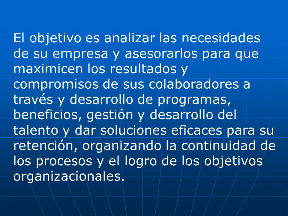 El objetivo es analizar las necesidades de su empresa y asesorarlos para que maximicen los resultados y compromisos de sus colaboradores a través y desarrollo de programas, beneficios, gestión y desarrollo del talento y dar soluciones eficaces para su retención, organizando la continuidad de los procesos y el logro de los objetivos organizacionales.