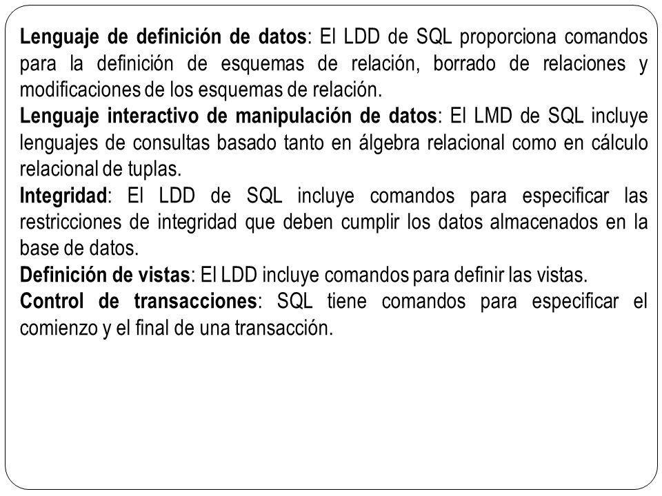 Lenguaje de definición de datos: El LDD de SQL proporciona comandos para la definición de esquemas de relación, borrado de relaciones y modificaciones de los esquemas de relación.
