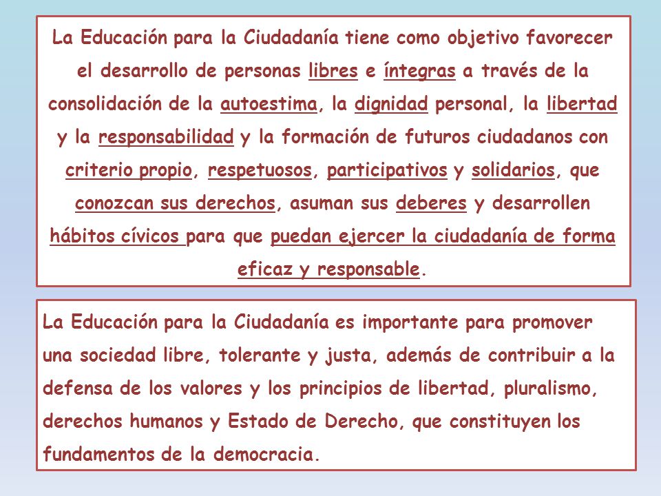 La Educación para la Ciudadanía tiene como objetivo favorecer el desarrollo de personas libres e íntegras a través de la consolidación de la autoestima, la dignidad personal, la libertad y la responsabilidad y la formación de futuros ciudadanos con criterio propio, respetuosos, participativos y solidarios, que conozcan sus derechos, asuman sus deberes y desarrollen hábitos cívicos para que puedan ejercer la ciudadanía de forma eficaz y responsable.
