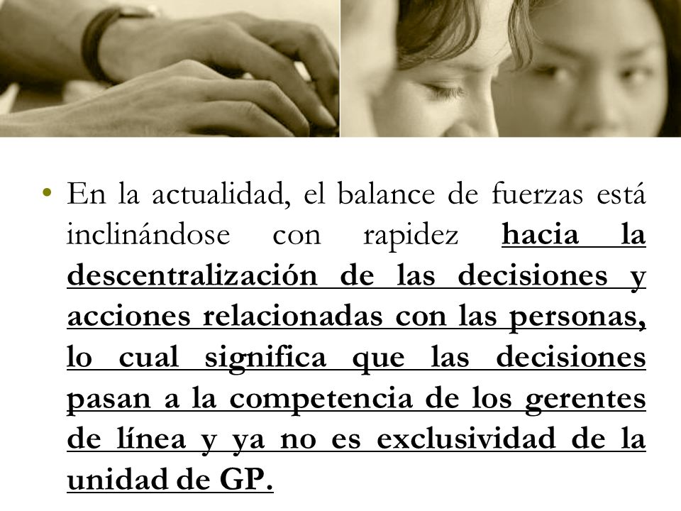 En la actualidad, el balance de fuerzas está inclinándose con rapidez hacia la descentralización de las decisiones y acciones relacionadas con las personas, lo cual significa que las decisiones pasan a la competencia de los gerentes de línea y ya no es exclusividad de la unidad de GP.