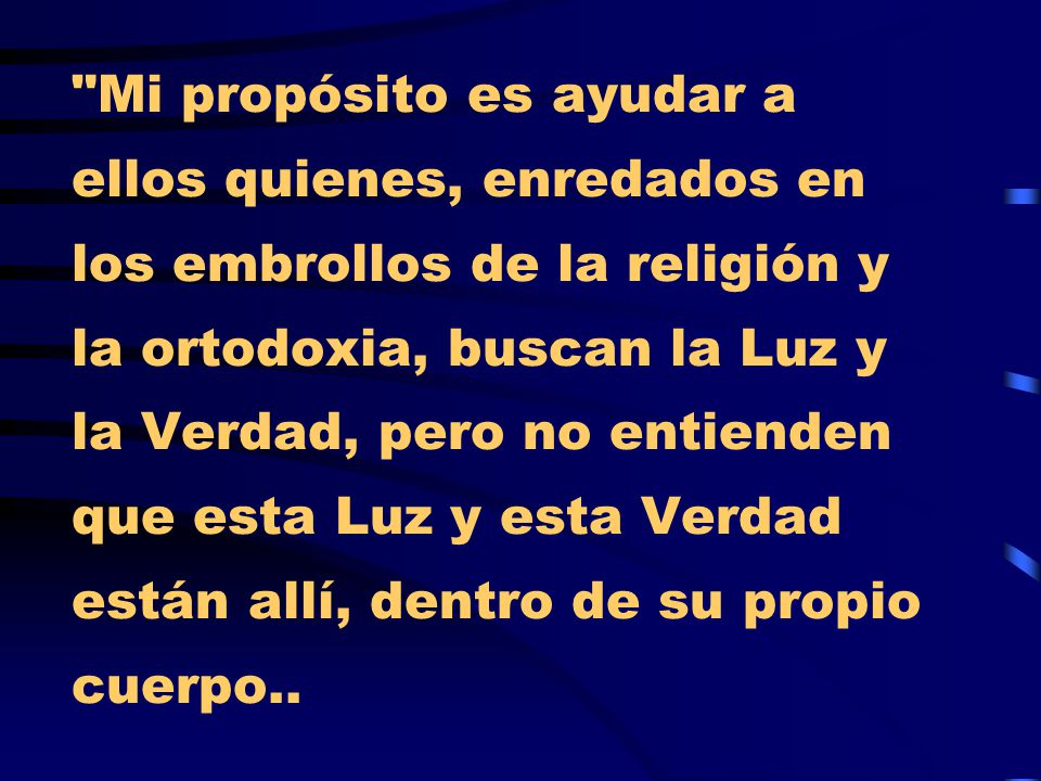 Mi propósito es ayudar a ellos quienes, enredados en los embrollos de la religión y la ortodoxia, buscan la Luz y la Verdad, pero no entienden que esta Luz y esta Verdad están allí, dentro de su propio cuerpo..
