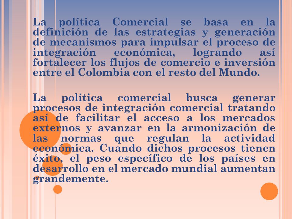 La política Comercial se basa en la definición de las estrategias y generación de mecanismos para impulsar el proceso de integración económica, logrando así fortalecer los flujos de comercio e inversión entre el Colombia con el resto del Mundo.