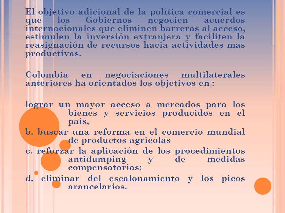 El objetivo adicional de la política comercial es que los Gobiernos negocien acuerdos internacionales que eliminen barreras al acceso, estimulen la inversión extranjera y faciliten la reasignación de recursos hacia actividades mas productivas.