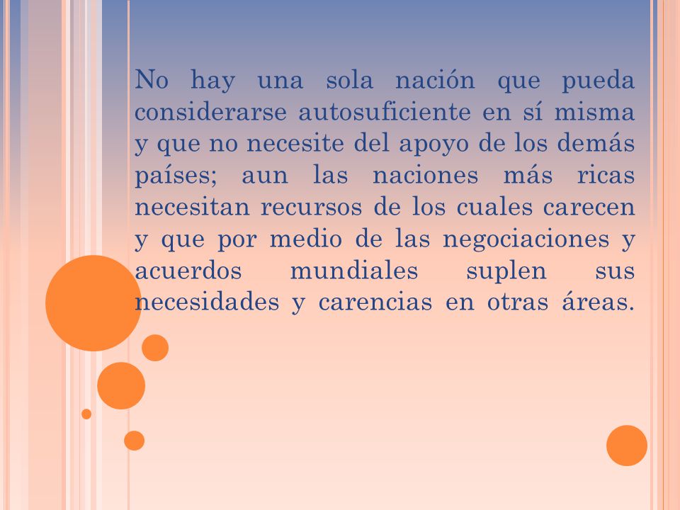 No hay una sola nación que pueda considerarse autosuficiente en sí misma y que no necesite del apoyo de los demás países; aun las naciones más ricas necesitan recursos de los cuales carecen y que por medio de las negociaciones y acuerdos mundiales suplen sus necesidades y carencias en otras áreas.