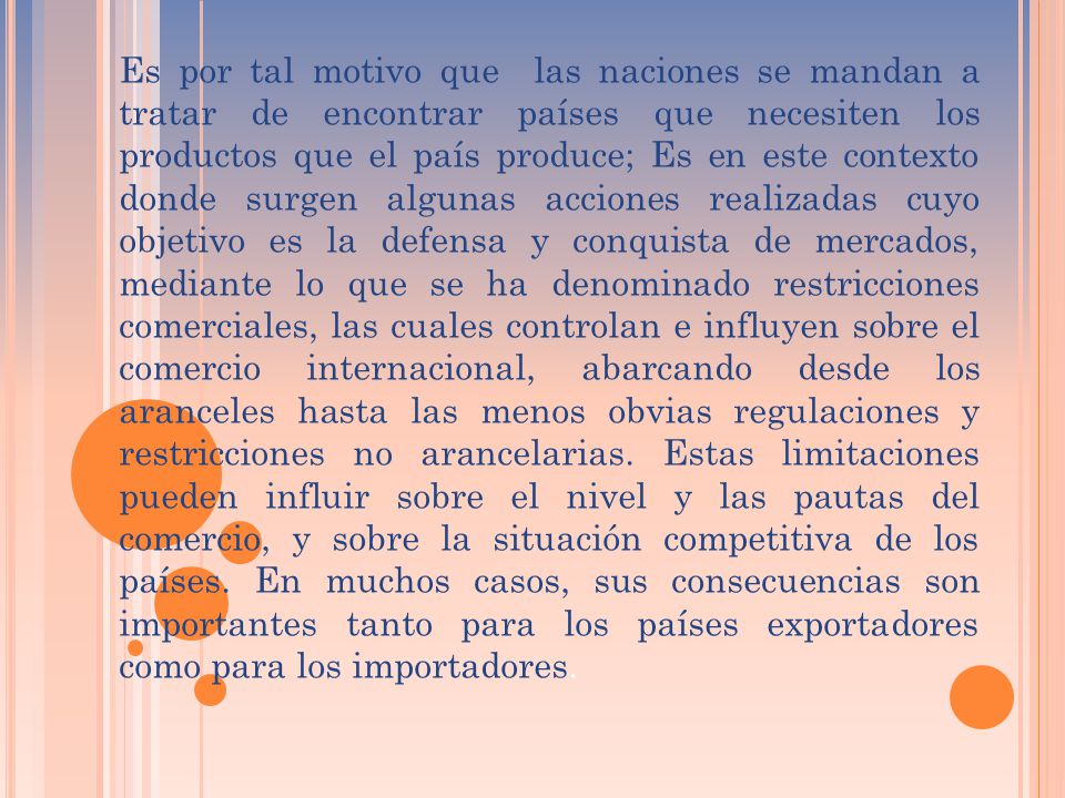 Es por tal motivo que las naciones se mandan a tratar de encontrar países que necesiten los productos que el país produce; Es en este contexto donde surgen algunas acciones realizadas cuyo objetivo es la defensa y conquista de mercados, mediante lo que se ha denominado restricciones comerciales, las cuales controlan e influyen sobre el comercio internacional, abarcando desde los aranceles hasta las menos obvias regulaciones y restricciones no arancelarias.