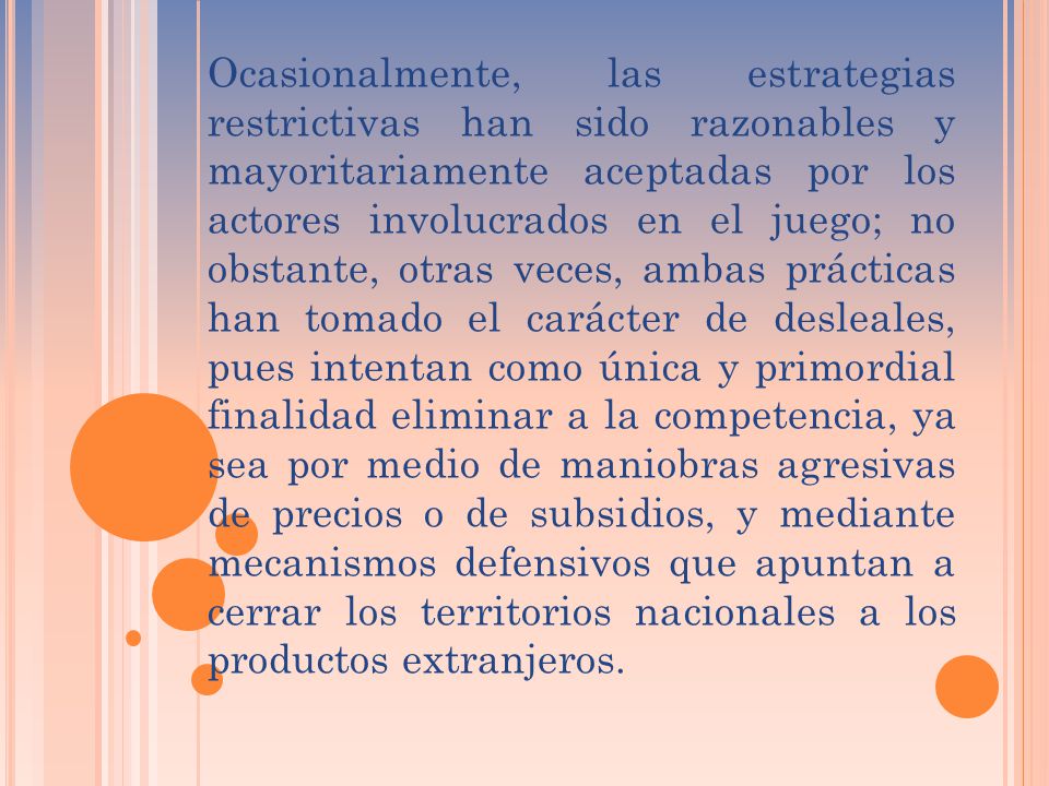Ocasionalmente, las estrategias restrictivas han sido razonables y mayoritariamente aceptadas por los actores involucrados en el juego; no obstante, otras veces, ambas prácticas han tomado el carácter de desleales, pues intentan como única y primordial finalidad eliminar a la competencia, ya sea por medio de maniobras agresivas de precios o de subsidios, y mediante mecanismos defensivos que apuntan a cerrar los territorios nacionales a los productos extranjeros.