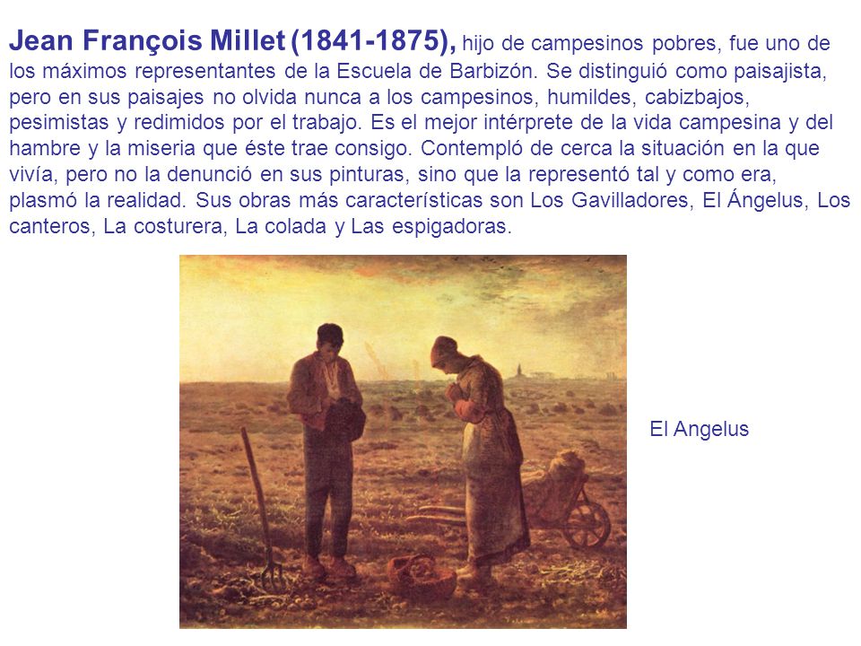 Jean François Millet ( ), hijo de campesinos pobres, fue uno de los máximos representantes de la Escuela de Barbizón. Se distinguió como paisajista, pero en sus paisajes no olvida nunca a los campesinos, humildes, cabizbajos, pesimistas y redimidos por el trabajo. Es el mejor intérprete de la vida campesina y del hambre y la miseria que éste trae consigo. Contempló de cerca la situación en la que vivía, pero no la denunció en sus pinturas, sino que la representó tal y como era, plasmó la realidad. Sus obras más características son Los Gavilladores, El Ángelus, Los canteros, La costurera, La colada y Las espigadoras.