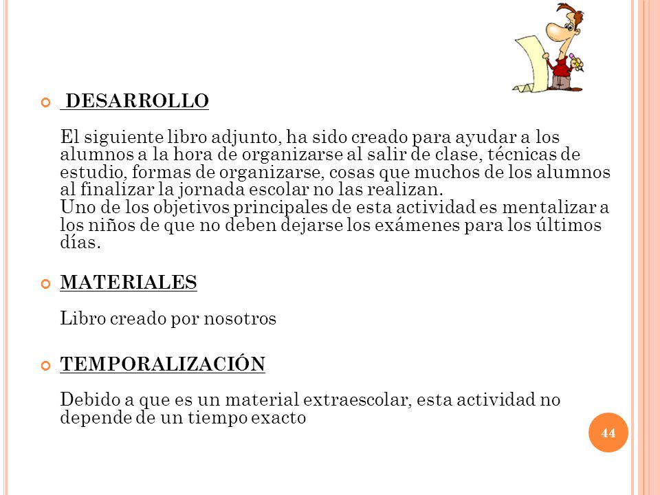 DESARROLLO El siguiente libro adjunto, ha sido creado para ayudar a los alumnos a la hora de organizarse al salir de clase, técnicas de estudio, formas de organizarse, cosas que muchos de los alumnos al finalizar la jornada escolar no las realizan. Uno de los objetivos principales de esta actividad es mentalizar a los niños de que no deben dejarse los exámenes para los últimos días.