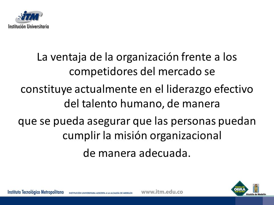 La ventaja de la organización frente a los competidores del mercado se constituye actualmente en el liderazgo efectivo del talento humano, de manera que se pueda asegurar que las personas puedan cumplir la misión organizacional de manera adecuada.