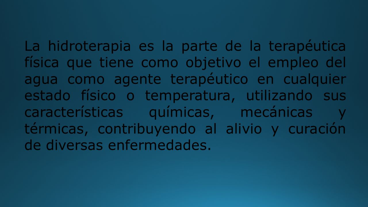 La hidroterapia es la parte de la terapéutica física que tiene como objetivo el empleo del agua como agente terapéutico en cualquier estado físico o temperatura, utilizando sus características químicas, mecánicas y térmicas, contribuyendo al alivio y curación de diversas enfermedades.