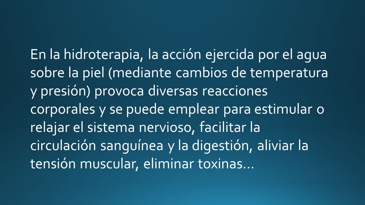 En la hidroterapia, la acción ejercida por el agua sobre la piel (mediante cambios de temperatura y presión) provoca diversas reacciones corporales y se puede emplear para estimular o relajar el sistema nervioso, facilitar la circulación sanguínea y la digestión, aliviar la tensión muscular, eliminar toxinas…
