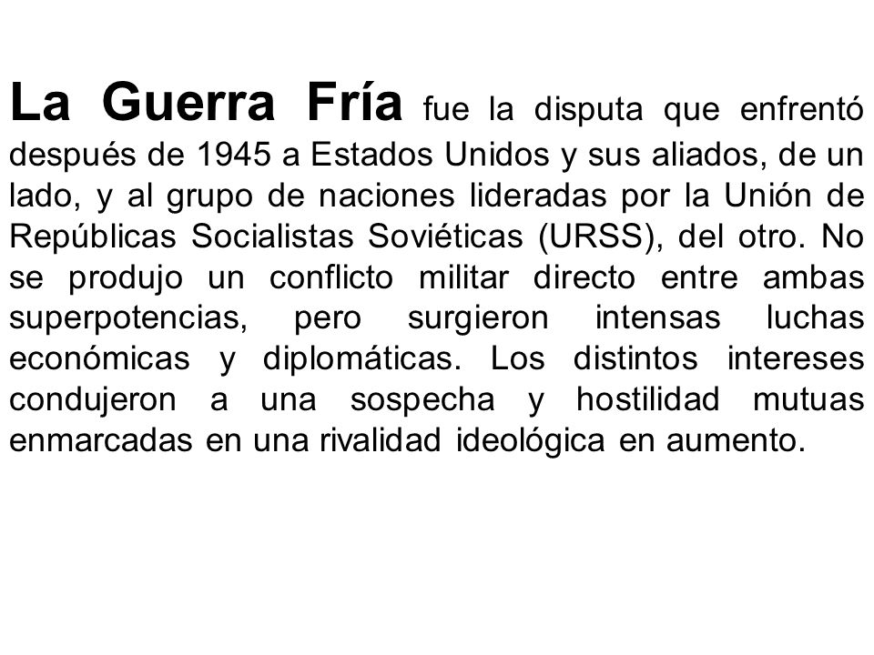La Guerra Fría fue la disputa que enfrentó después de 1945 a Estados Unidos y sus aliados, de un lado, y al grupo de naciones lideradas por la Unión de Repúblicas Socialistas Soviéticas (URSS), del otro.