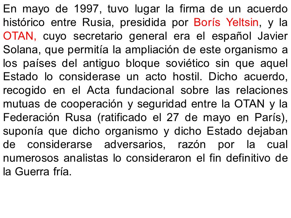 En mayo de 1997, tuvo lugar la firma de un acuerdo histórico entre Rusia, presidida por Borís Yeltsin, y la OTAN, cuyo secretario general era el español Javier Solana, que permitía la ampliación de este organismo a los países del antiguo bloque soviético sin que aquel Estado lo considerase un acto hostil.