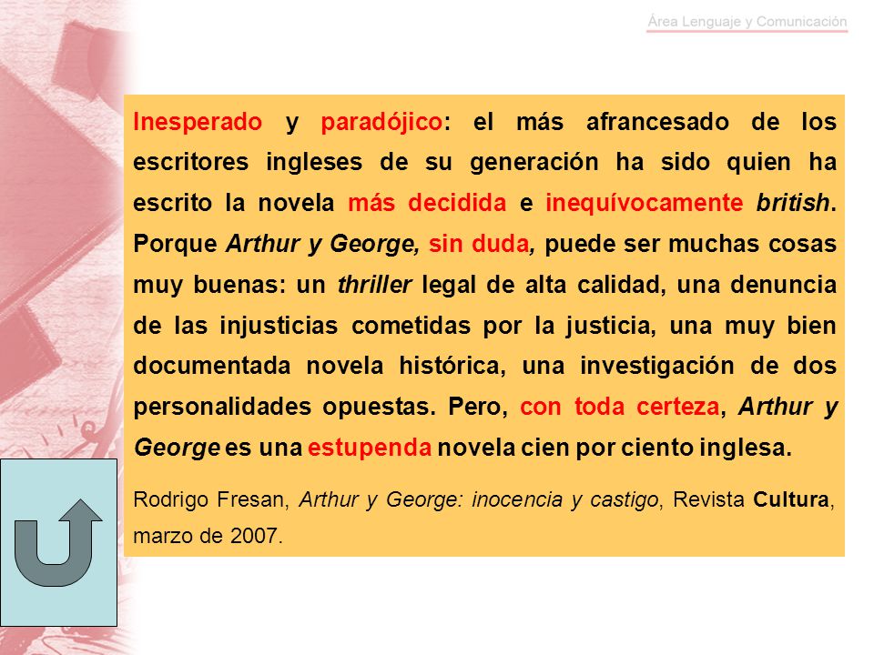 Inesperado y paradójico: el más afrancesado de los escritores ingleses de su generación ha sido quien ha escrito la novela más decidida e inequívocamente british. Porque Arthur y George, sin duda, puede ser muchas cosas muy buenas: un thriller legal de alta calidad, una denuncia de las injusticias cometidas por la justicia, una muy bien documentada novela histórica, una investigación de dos personalidades opuestas. Pero, con toda certeza, Arthur y George es una estupenda novela cien por ciento inglesa.