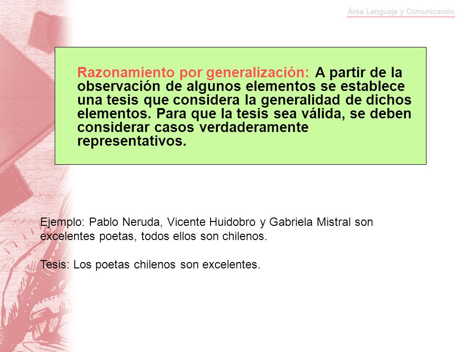 Razonamiento por generalización: A partir de la observación de algunos elementos se establece una tesis que considera la generalidad de dichos elementos. Para que la tesis sea válida, se deben considerar casos verdaderamente representativos.