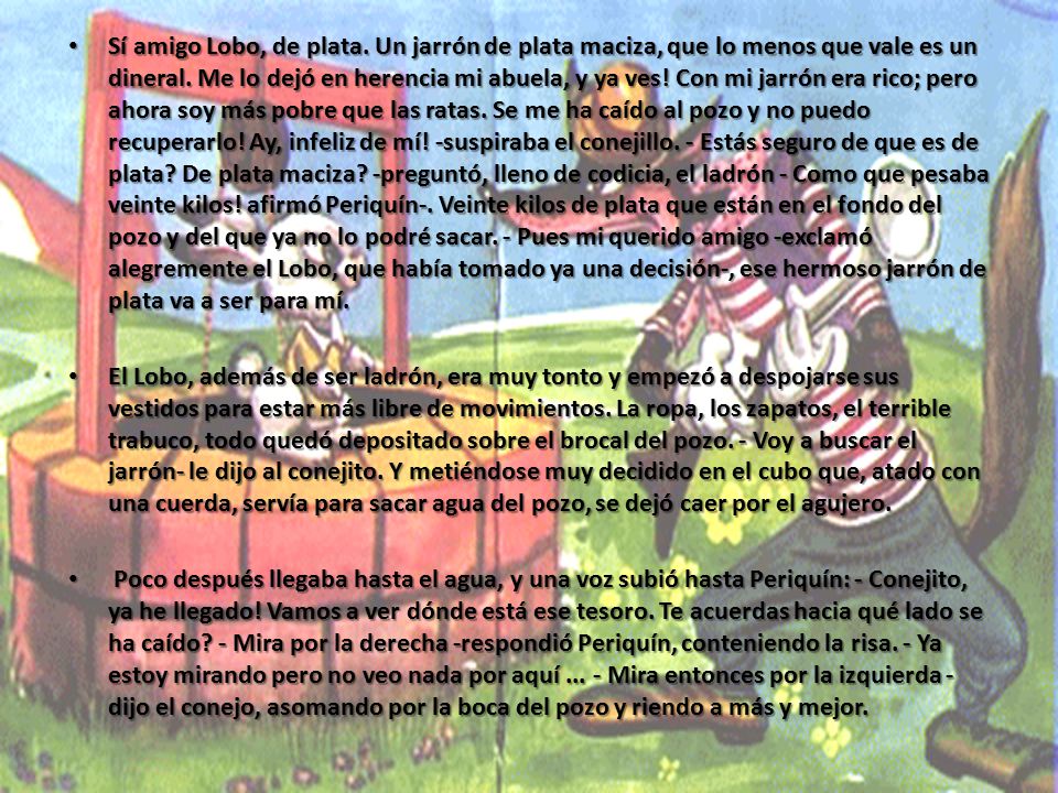 Sí amigo Lobo, de plata. Un jarrón de plata maciza, que lo menos que vale es un dineral. Me lo dejó en herencia mi abuela, y ya ves! Con mi jarrón era rico; pero ahora soy más pobre que las ratas. Se me ha caído al pozo y no puedo recuperarlo! Ay, infeliz de mí! -suspiraba el conejillo. - Estás seguro de que es de plata De plata maciza -preguntó, lleno de codicia, el ladrón - Como que pesaba veinte kilos! afirmó Periquín-. Veinte kilos de plata que están en el fondo del pozo y del que ya no lo podré sacar. - Pues mi querido amigo -exclamó alegremente el Lobo, que había tomado ya una decisión-, ese hermoso jarrón de plata va a ser para mí.