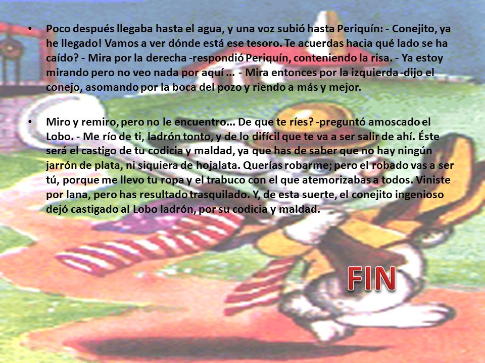 Poco después llegaba hasta el agua, y una voz subió hasta Periquín: - Conejito, ya he llegado! Vamos a ver dónde está ese tesoro. Te acuerdas hacia qué lado se ha caído - Mira por la derecha -respondió Periquín, conteniendo la risa. - Ya estoy mirando pero no veo nada por aquí Mira entonces por la izquierda -dijo el conejo, asomando por la boca del pozo y riendo a más y mejor.