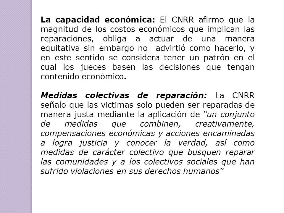 La capacidad económica: El CNRR afirmo que la magnitud de los costos económicos que implican las reparaciones, obliga a actuar de una manera equitativa sin embargo no advirtió como hacerlo, y en este sentido se considera tener un patrón en el cual los jueces basen las decisiones que tengan contenido económico.