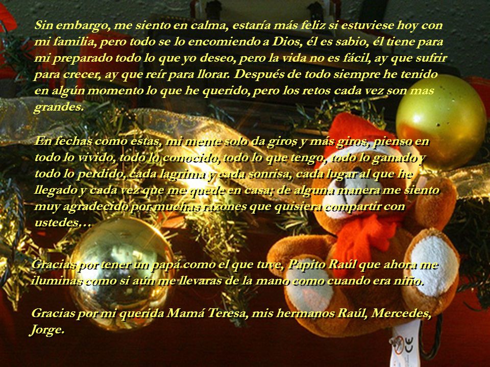 Sin embargo, me siento en calma, estaría más feliz si estuviese hoy con mi familia, pero todo se lo encomiendo a Dios, él es sabio, él tiene para mi preparado todo lo que yo deseo, pero la vida no es fácil, ay que sufrir para crecer, ay que reír para llorar. Después de todo siempre he tenido en algún momento lo que he querido, pero los retos cada vez son mas grandes.