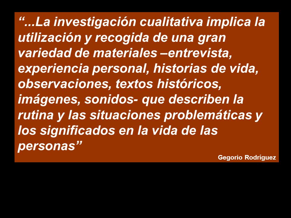 ...La investigación cualitativa implica la utilización y recogida de una gran variedad de materiales –entrevista, experiencia personal, historias de vida, observaciones, textos históricos, imágenes, sonidos- que describen la rutina y las situaciones problemáticas y los significados en la vida de las personas