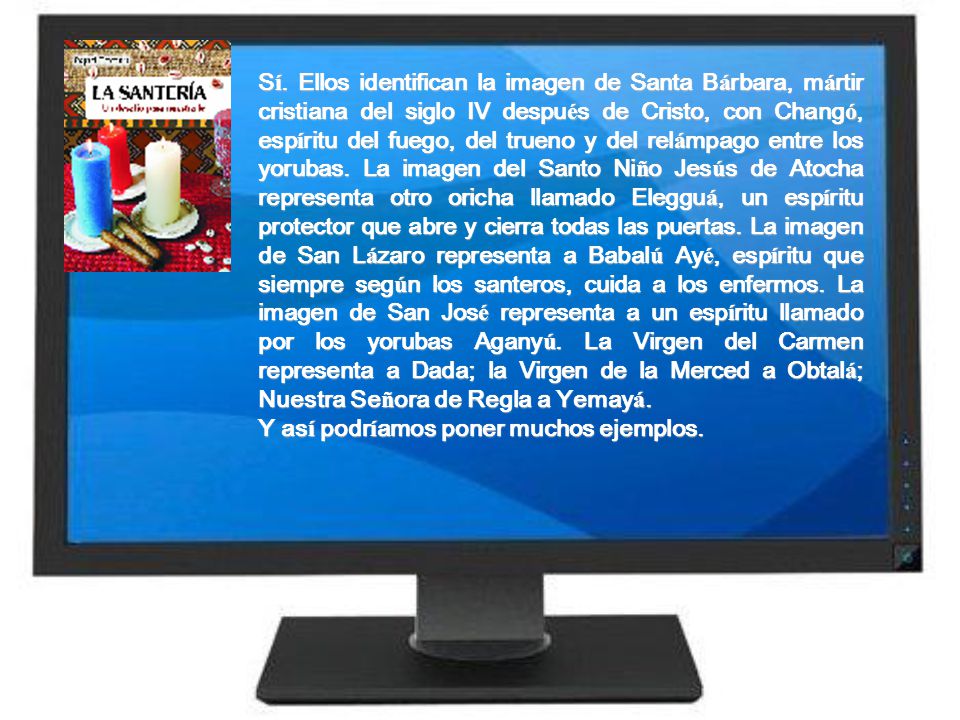 Sí. Ellos identifican la imagen de Santa Bárbara, mártir cristiana del siglo IV después de Cristo, con Changó, espíritu del fuego, del trueno y del relámpago entre los yorubas. La imagen del Santo Niño Jesús de Atocha representa otro oricha llamado Elegguá, un espíritu protector que abre y cierra todas las puertas. La imagen de San Lázaro representa a Babalú Ayé, espíritu que siempre según los santeros, cuida a los enfermos. La imagen de San José representa a un espíritu llamado por los yorubas Aganyú. La Virgen del Carmen representa a Dada; la Virgen de la Merced a Obtalá; Nuestra Señora de Regla a Yemayá.