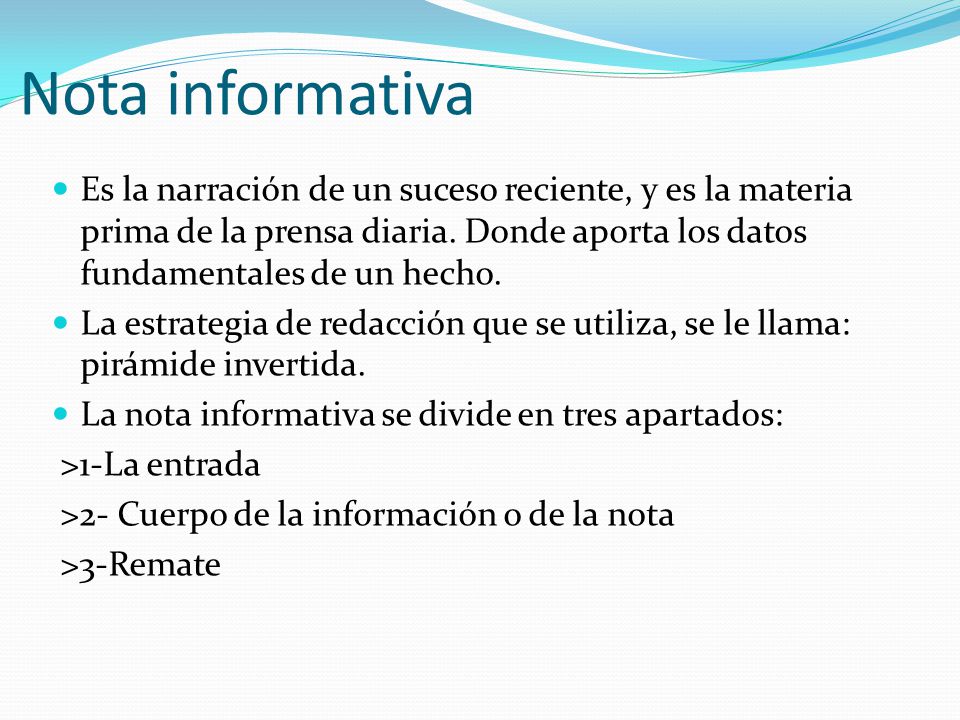 Nota informativa Es la narración de un suceso reciente, y es la materia prima de la prensa diaria. Donde aporta los datos fundamentales de un hecho.