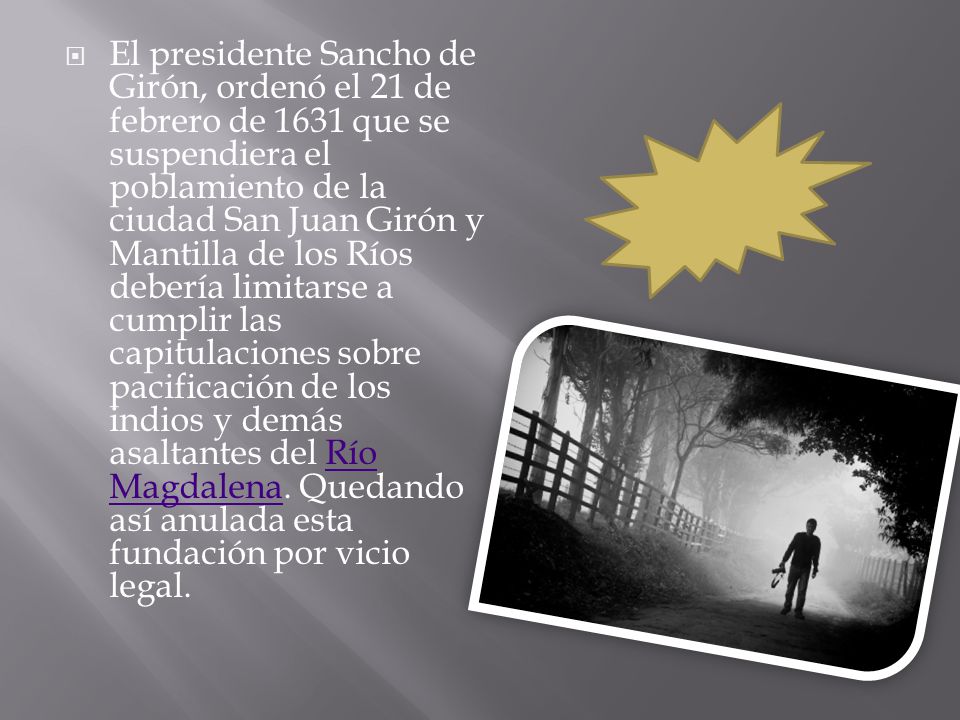 El presidente Sancho de Girón, ordenó el 21 de febrero de 1631 que se suspendiera el poblamiento de la ciudad San Juan Girón y Mantilla de los Ríos debería limitarse a cumplir las capitulaciones sobre pacificación de los indios y demás asaltantes del Río Magdalena.