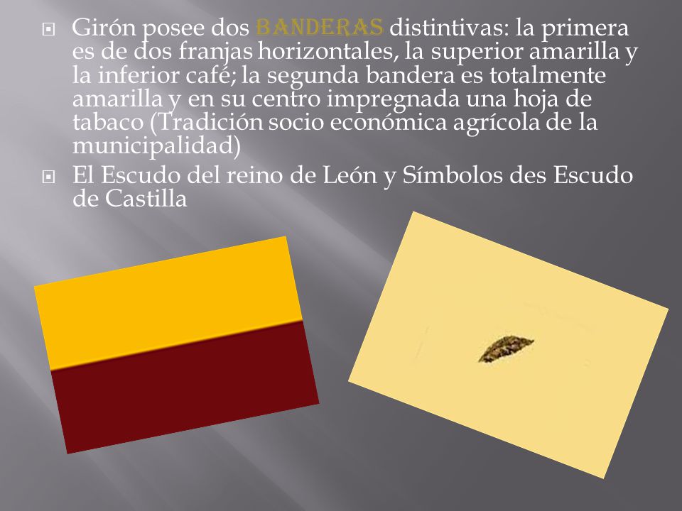 Girón posee dos banderas distintivas: la primera es de dos franjas horizontales, la superior amarilla y la inferior café; la segunda bandera es totalmente amarilla y en su centro impregnada una hoja de tabaco (Tradición socio económica agrícola de la municipalidad)