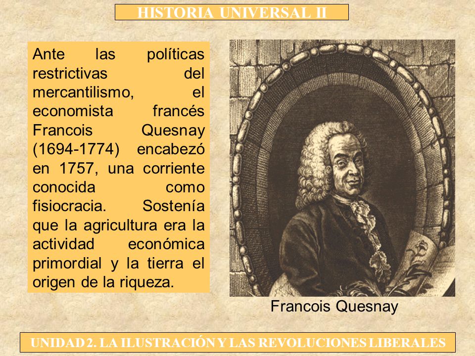 Ante las políticas restrictivas del mercantilismo, el economista francés Francois Quesnay ( ) encabezó en 1757, una corriente conocida como fisiocracia. Sostenía que la agricultura era la actividad económica primordial y la tierra el origen de la riqueza.