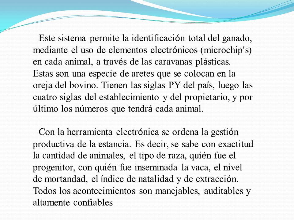 Este sistema permite la identificación total del ganado, mediante el uso de elementos electrónicos (microchip’s) en cada animal, a través de las caravanas plásticas. Estas son una especie de aretes que se colocan en la oreja del bovino. Tienen las siglas PY del país, luego las cuatro siglas del establecimiento y del propietario, y por último los números que tendrá cada animal.