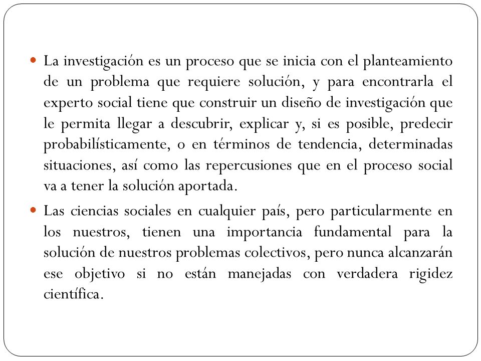 La investigación es un proceso que se inicia con el planteamiento de un problema que requiere solución, y para encontrarla el experto social tiene que construir un diseño de investigación que le permita llegar a descubrir, explicar y, si es posible, predecir probabilísticamente, o en términos de tendencia, determinadas situaciones, así como las repercusiones que en el proceso social va a tener la solución aportada.