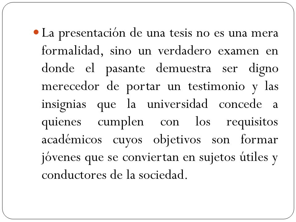 La presentación de una tesis no es una mera formalidad, sino un verdadero examen en donde el pasante demuestra ser digno merecedor de portar un testimonio y las insignias que la universidad concede a quienes cumplen con los requisitos académicos cuyos objetivos son formar jóvenes que se conviertan en sujetos útiles y conductores de la sociedad.