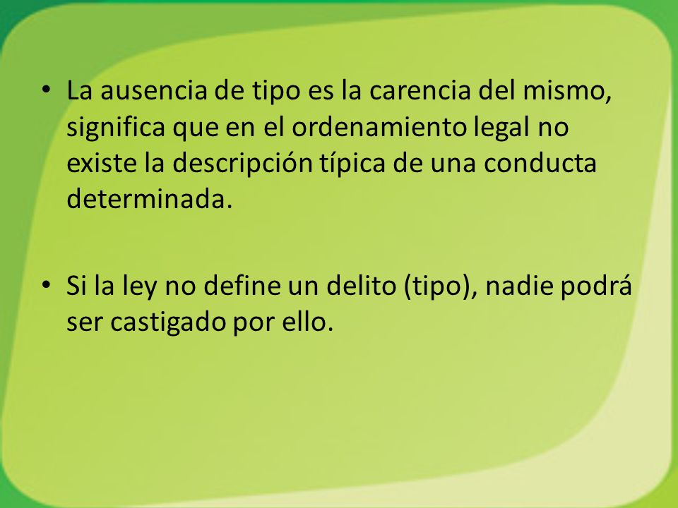 La ausencia de tipo es la carencia del mismo, significa que en el ordenamiento legal no existe la descripción típica de una conducta determinada.