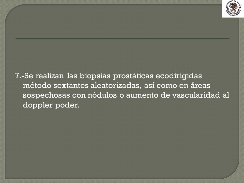 7.-Se realizan las biopsias prostáticas ecodirigidas método sextantes aleatorizadas, así como en áreas sospechosas con nódulos o aumento de vascularidad al doppler poder.