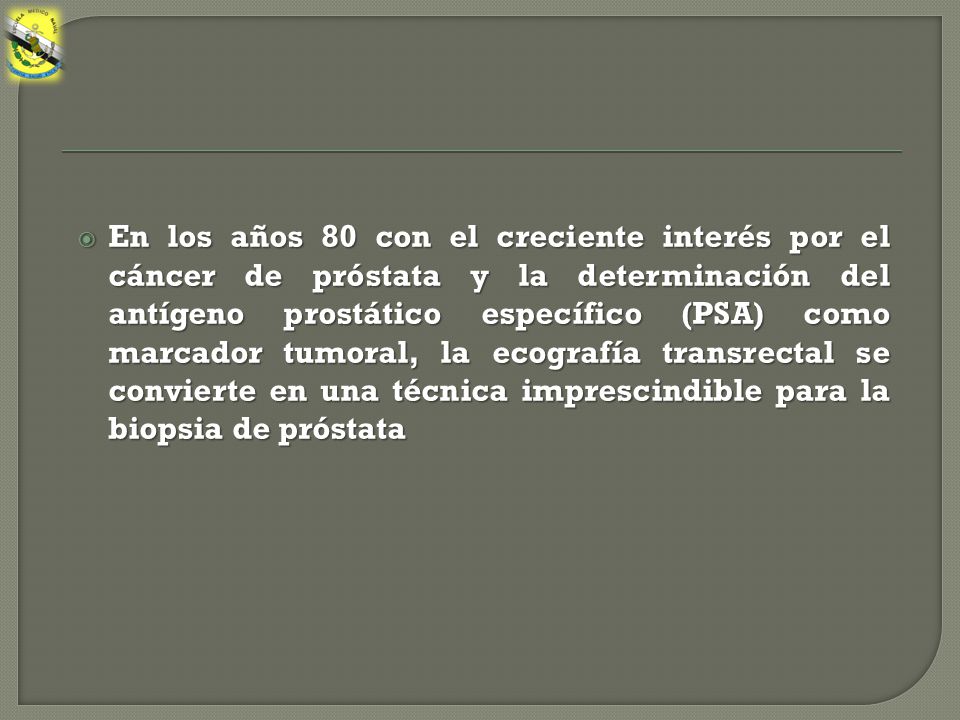 En los años 80 con el creciente interés por el cáncer de próstata y la determinación del antígeno prostático específico (PSA) como marcador tumoral, la ecografía transrectal se convierte en una técnica imprescindible para la biopsia de próstata
