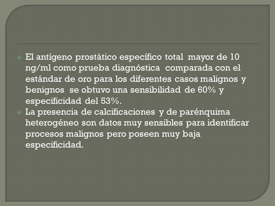 El antígeno prostático específico total mayor de 10 ng/ml como prueba diagnóstica comparada con el estándar de oro para los diferentes casos malignos y benignos se obtuvo una sensibilidad de 60% y especificidad del 53%.