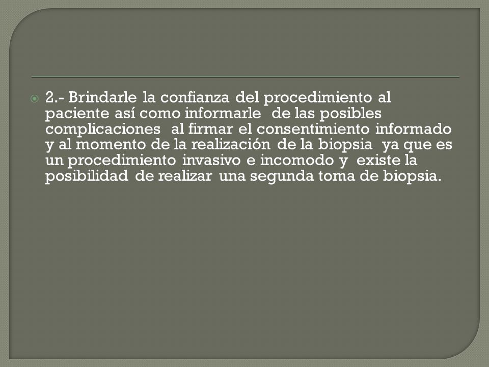 2.- Brindarle la confianza del procedimiento al paciente así como informarle de las posibles complicaciones al firmar el consentimiento informado y al momento de la realización de la biopsia ya que es un procedimiento invasivo e incomodo y existe la posibilidad de realizar una segunda toma de biopsia.