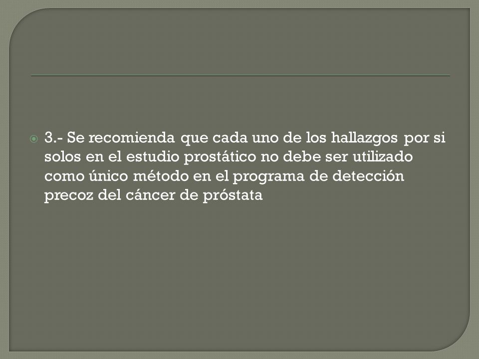 3.- Se recomienda que cada uno de los hallazgos por si solos en el estudio prostático no debe ser utilizado como único método en el programa de detección precoz del cáncer de próstata