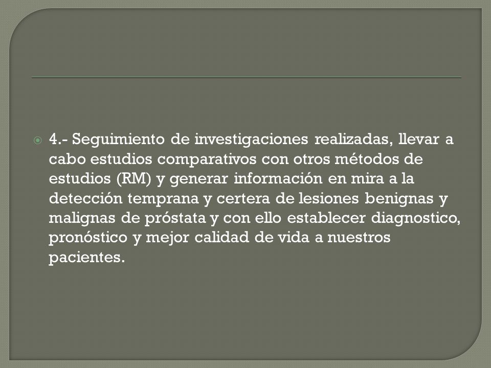 4.- Seguimiento de investigaciones realizadas, llevar a cabo estudios comparativos con otros métodos de estudios (RM) y generar información en mira a la detección temprana y certera de lesiones benignas y malignas de próstata y con ello establecer diagnostico, pronóstico y mejor calidad de vida a nuestros pacientes.