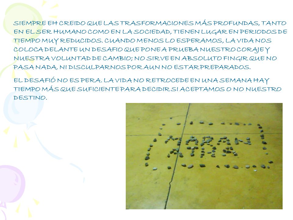 SIEMPRE EH CREIDO QUE LAS TRASFORMACIONES MÁS PROFUNDAS, TANTO EN EL SER HUMANO COMO EN LA SOCIEDAD, TIENEN LUGAR EN PERIODOS DE TIEMPO MUY REDUCIDOS. CUANDO MENOS LO ESPERAMOS, LA VIDA NOS COLOCA DELANTE UN DESAFIO QUE PONE A PRUEBA NUESTRO CORAJE Y NUESTRA VOLUNTAD DE CAMBIO; NO SIRVE EN ABSOLUTO FINGIR QUE NO PASA NADA, NI DISCULPARNOS POR AUN NO ESTAR PREPARADOS.