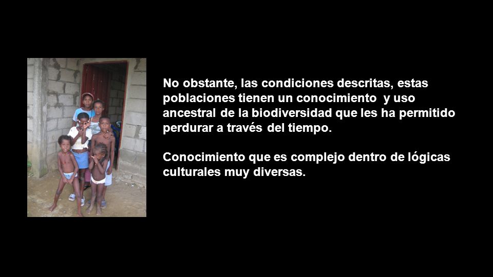 No obstante, las condiciones descritas, estas poblaciones tienen un conocimiento y uso ancestral de la biodiversidad que les ha permitido perdurar a través del tiempo.