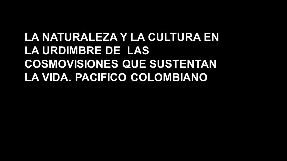 LA NATURALEZA Y LA CULTURA EN LA URDIMBRE DE LAS COSMOVISIONES QUE SUSTENTAN LA VIDA. PACIFICO COLOMBIANO
