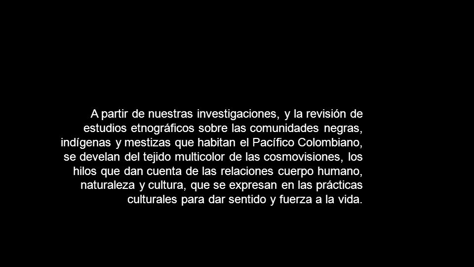 A partir de nuestras investigaciones, y la revisión de estudios etnográficos sobre las comunidades negras, indígenas y mestizas que habitan el Pacífico Colombiano, se develan del tejido multicolor de las cosmovisiones, los hilos que dan cuenta de las relaciones cuerpo humano, naturaleza y cultura, que se expresan en las prácticas culturales para dar sentido y fuerza a la vida.