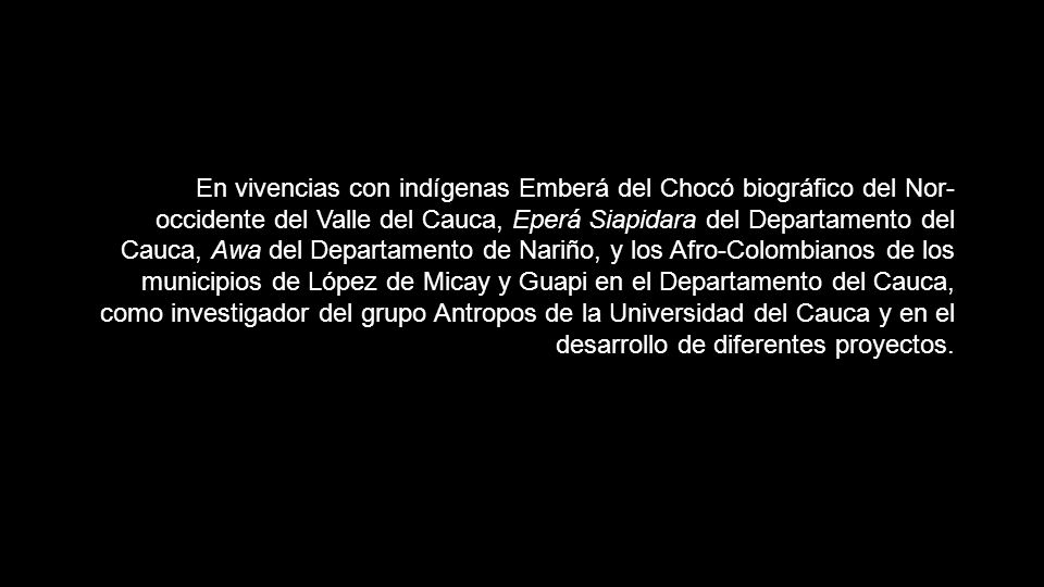 En vivencias con indígenas Emberá del Chocó biográfico del Nor-occidente del Valle del Cauca, Eperá Siapidara del Departamento del Cauca, Awa del Departamento de Nariño, y los Afro-Colombianos de los municipios de López de Micay y Guapi en el Departamento del Cauca, como investigador del grupo Antropos de la Universidad del Cauca y en el desarrollo de diferentes proyectos.