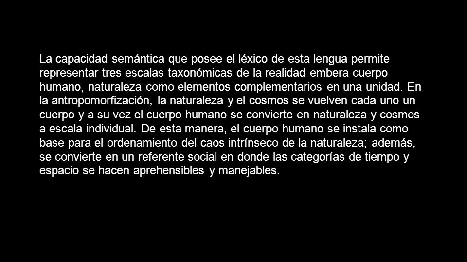 La capacidad semántica que posee el léxico de esta lengua permite representar tres escalas taxonómicas de la realidad embera cuerpo humano, naturaleza como elementos complementarios en una unidad. En la antropomorfización, la naturaleza y el cosmos se vuelven cada uno un cuerpo y a su vez el cuerpo humano se convierte en naturaleza y cosmos a escala individual. De esta manera, el cuerpo humano se instala como base para el ordenamiento del caos intrínseco de la naturaleza; además, se convierte en un referente social en donde las categorías de tiempo y espacio se hacen aprehensibles y manejables.