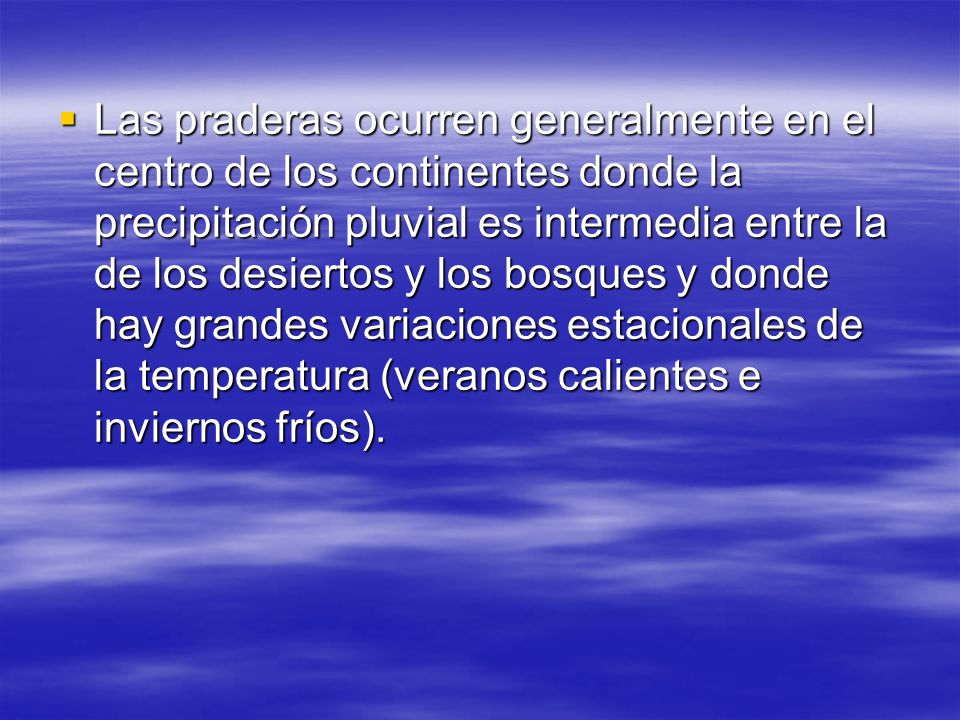 Las praderas ocurren generalmente en el centro de los continentes donde la precipitación pluvial es intermedia entre la de los desiertos y los bosques y donde hay grandes variaciones estacionales de la temperatura (veranos calientes e inviernos fríos).